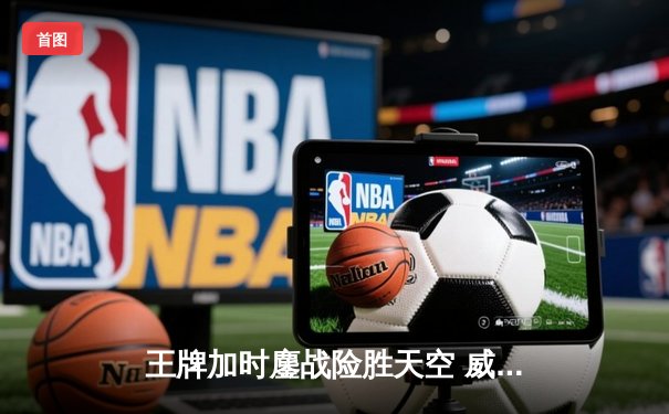 王牌加时鏖战险胜天空 威尔逊狂砍30+15制霸内线